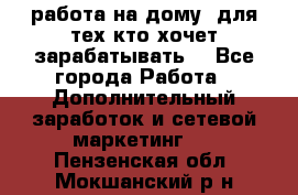 работа на дому  для тех кто хочет зарабатывать. - Все города Работа » Дополнительный заработок и сетевой маркетинг   . Пензенская обл.,Мокшанский р-н